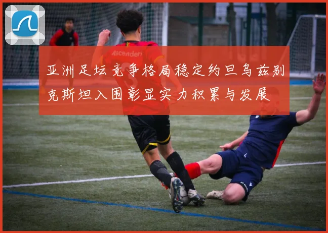 亚洲足坛竞争格局稳定约旦乌兹别克斯坦入围彰显实力积累与发展