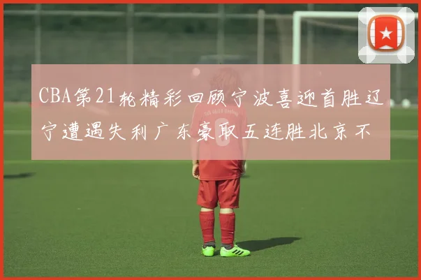 CBA第21轮精彩回顾宁波喜迎首胜辽宁遭遇失利广东豪取五连胜北京不敌天津江苏力克新疆