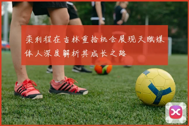 栾利程在吉林重拾机会展现天赋媒体人深度解析其成长之路