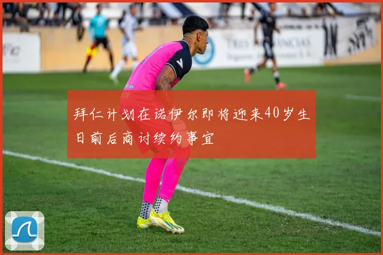 拜仁计划在诺伊尔即将迎来40岁生日前后商讨续约事宜