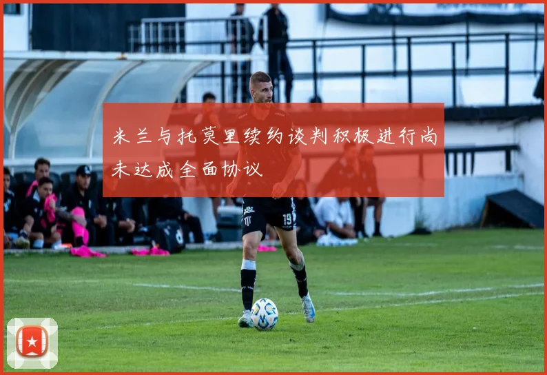 米兰与托莫里续约谈判积极进行尚未达成全面协议