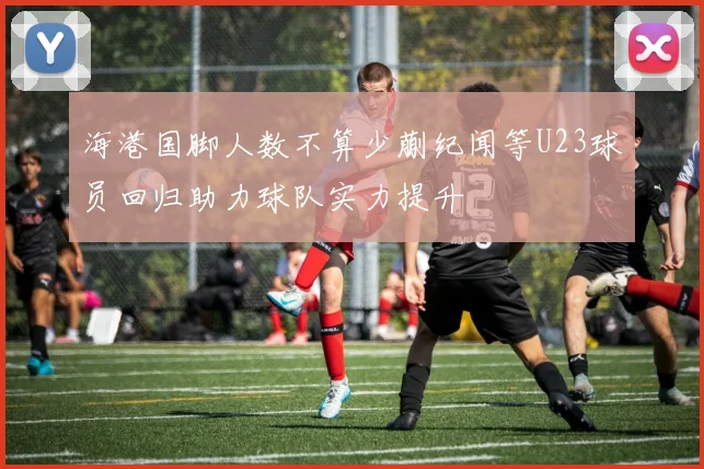 海港国脚人数不算少蒯纪闻等U23球员回归助力球队实力提升