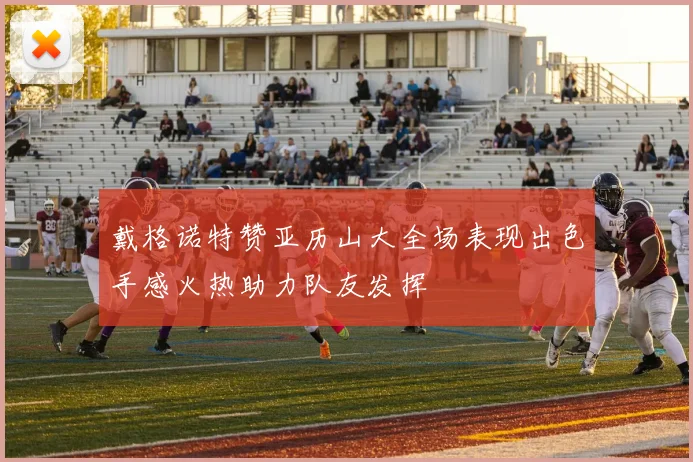戴格诺特赞亚历山大全场表现出色手感火热助力队友发挥