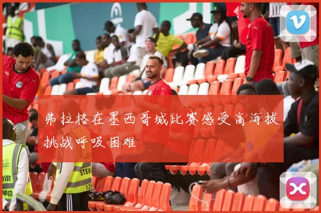 弗拉格在墨西哥城比赛感受高海拔挑战呼吸困难
