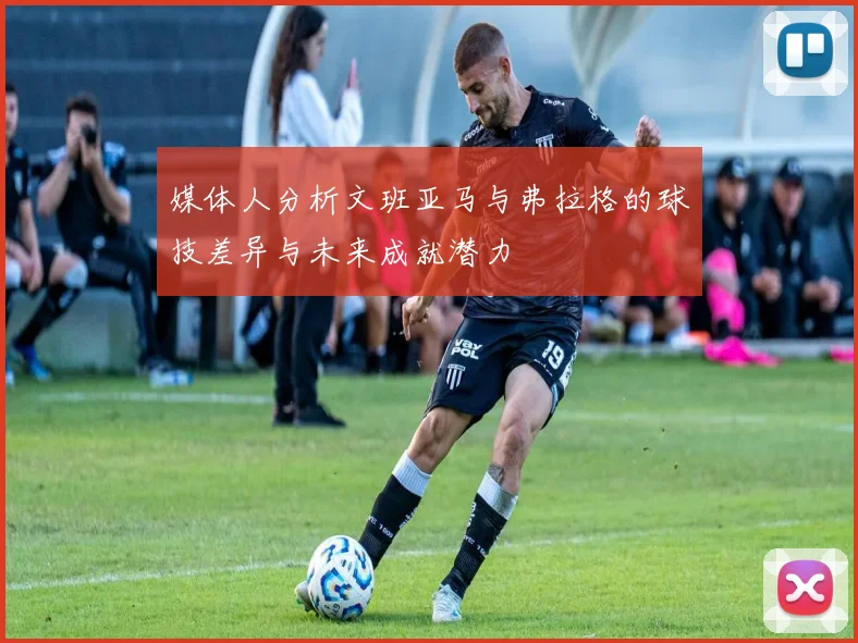 媒体人分析文班亚马与弗拉格的球技差异与未来成就潜力