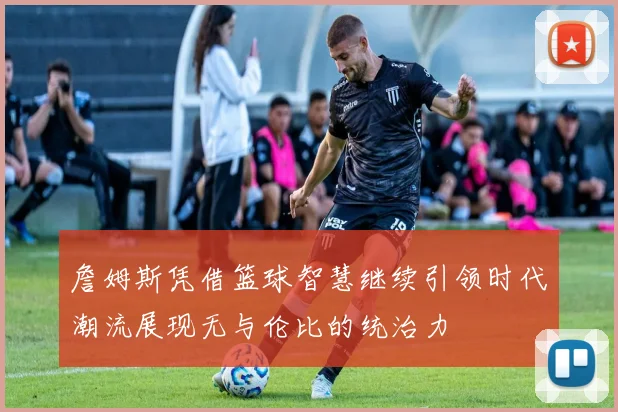 詹姆斯凭借篮球智慧继续引领时代潮流展现无与伦比的统治力
