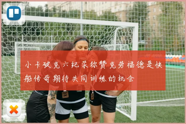 小卡破克六纪录称赞克劳福德是快船传奇期待共同训练的机会