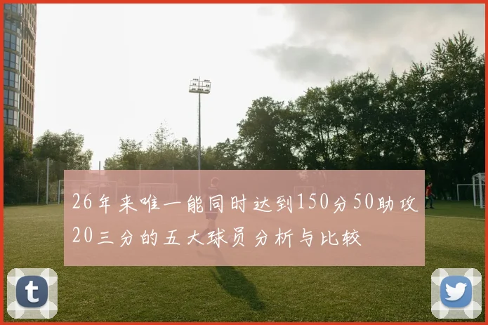 26年来唯一能同时达到150分50助攻20三分的五大球员分析与比较