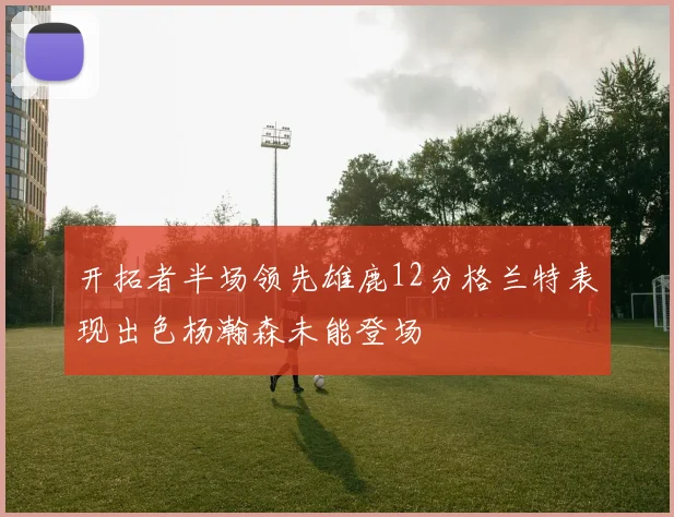 开拓者半场领先雄鹿12分格兰特表现出色杨瀚森未能登场