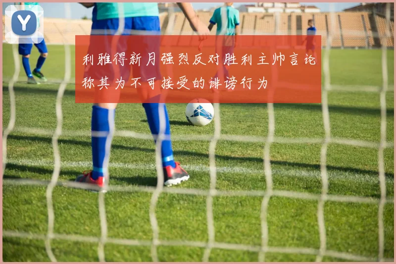 利雅得新月强烈反对胜利主帅言论称其为不可接受的诽谤行为