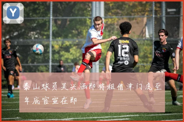 泰山球员吴兴涵即将租借津门虎至年底官宣在即