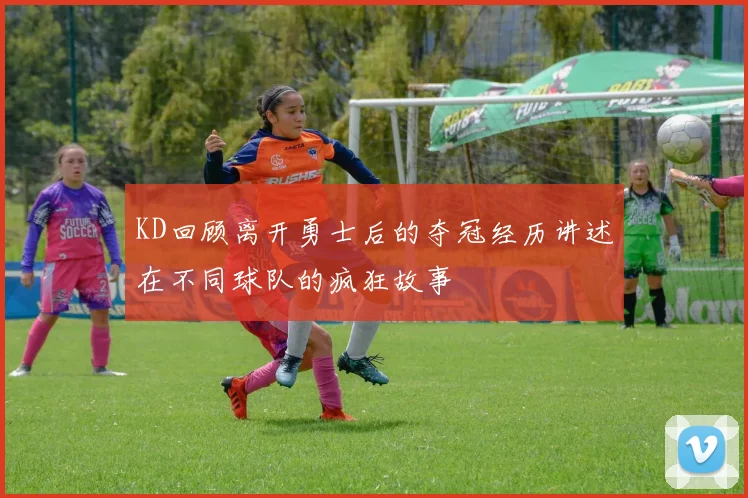 KD回顾离开勇士后的夺冠经历讲述在不同球队的疯狂故事