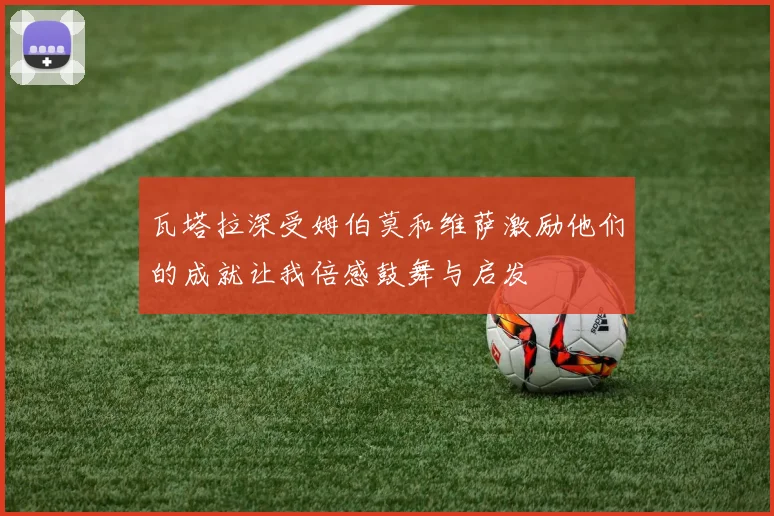 瓦塔拉深受姆伯莫和维萨激励他们的成就让我倍感鼓舞与启发
