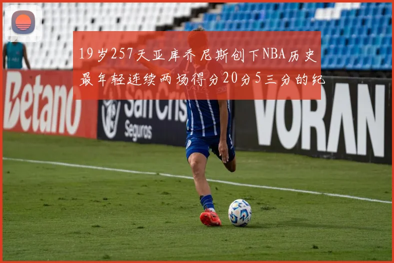 19岁257天亚库乔尼斯创下NBA历史最年轻连续两场得分20分5三分的纪录