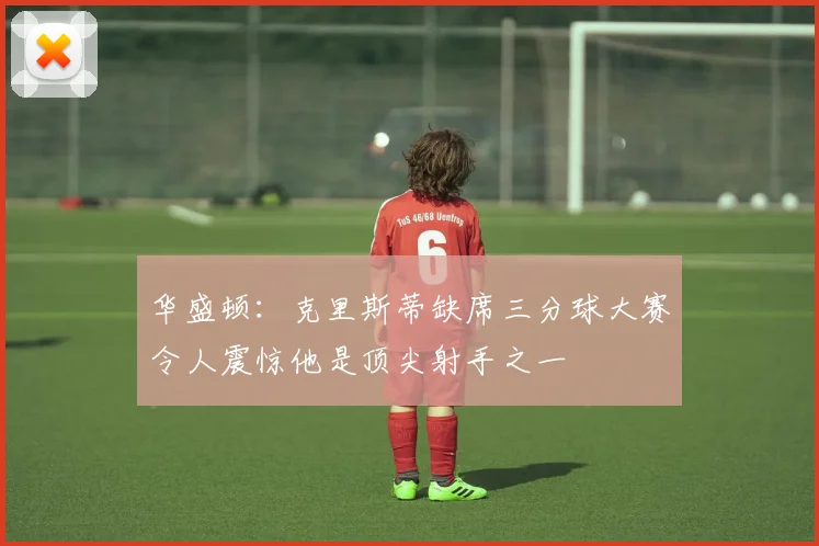 华盛顿：克里斯蒂缺席三分球大赛令人震惊他是顶尖射手之一