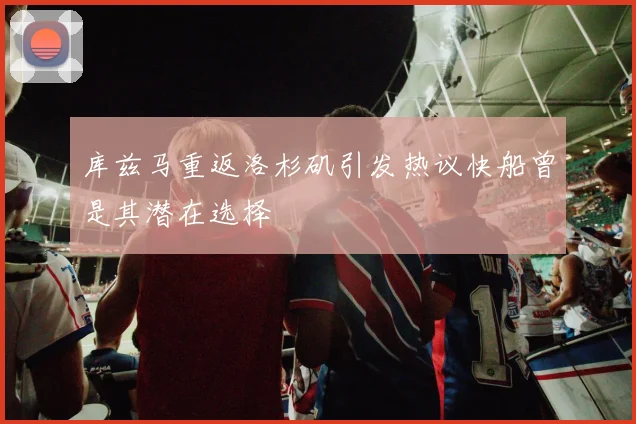 库兹马重返洛杉矶引发热议快船曾是其潜在选择