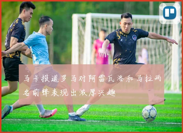 马卡报道罗马对阿雷瓦洛和马拉两名前锋表现出浓厚兴趣