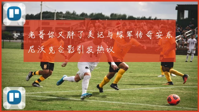 老哥你又胖了美记与绿军传奇安东尼沃克合影引发热议