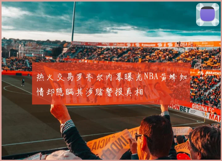 热火交易罗齐尔内幕曝光NBA黄蜂知情却隐瞒其涉赌警报真相