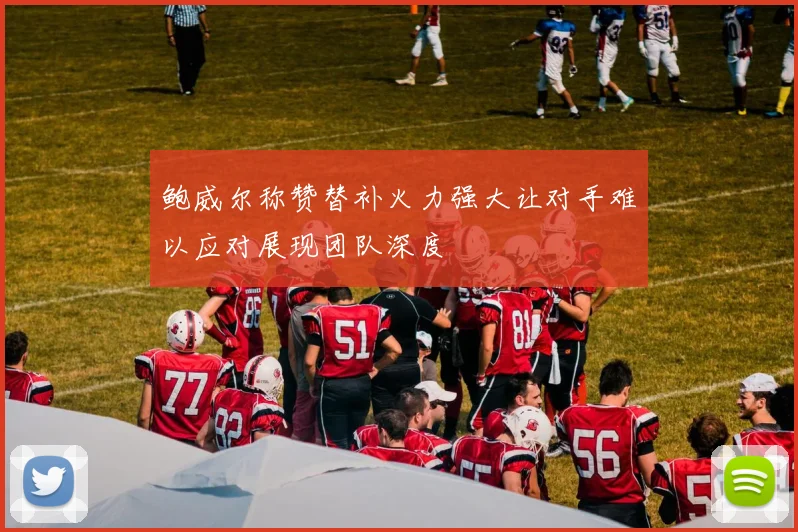鲍威尔称赞替补火力强大让对手难以应对展现团队深度