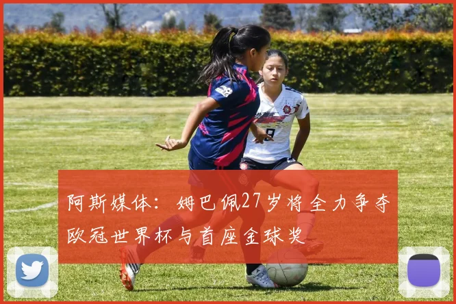 阿斯媒体：姆巴佩27岁将全力争夺欧冠世界杯与首座金球奖