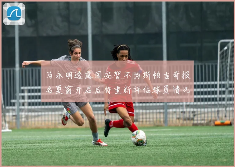 马永明透露国安暂不为斯帕吉奇报名夏窗开启后将重新评估球员情况