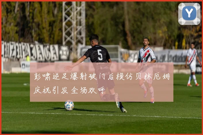 彭啸逆足爆射破门后模仿贝林厄姆庆祝引发全场欢呼