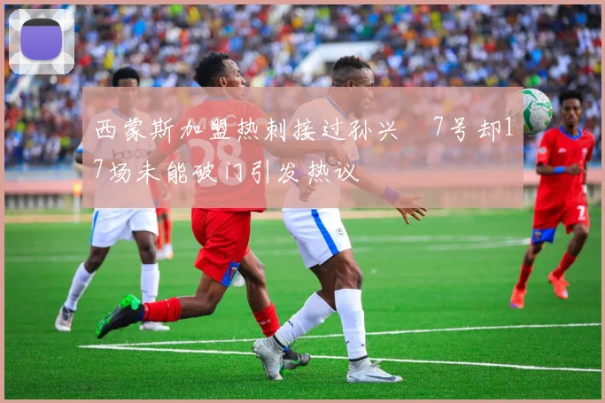 西蒙斯加盟热刺接过孙兴慜7号却17场未能破门引发热议