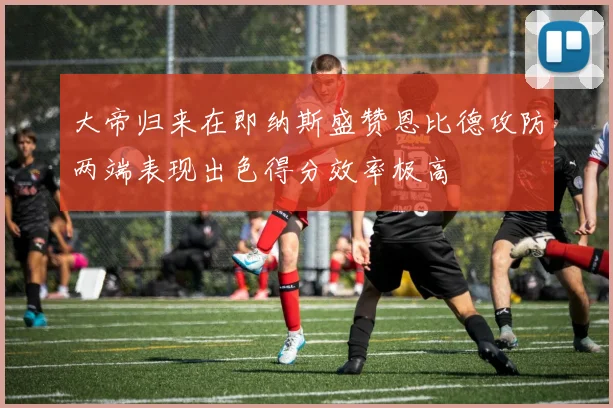 大帝归来在即纳斯盛赞恩比德攻防两端表现出色得分效率极高