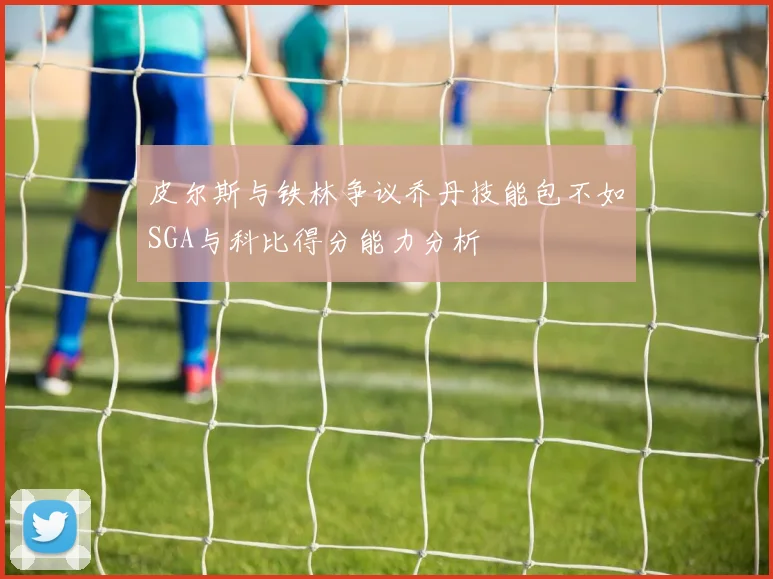 皮尔斯与铁林争议乔丹技能包不如SGA与科比得分能力分析