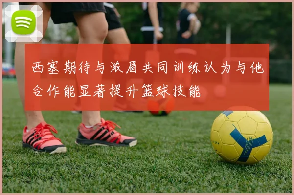 西塞期待与浓眉共同训练认为与他合作能显著提升篮球技能