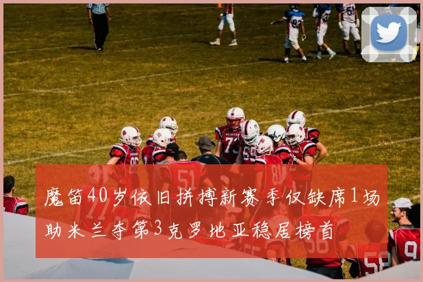 魔笛40岁依旧拼搏新赛季仅缺席1场助米兰夺第3克罗地亚稳居榜首