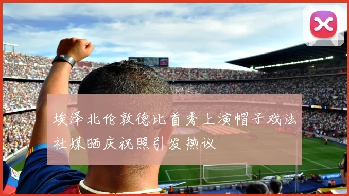 埃泽北伦敦德比首秀上演帽子戏法社媒晒庆祝照引发热议