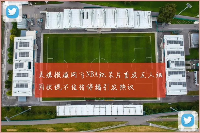 美媒报道网飞NBA纪录片首发五人组因收视不佳将停播引发热议