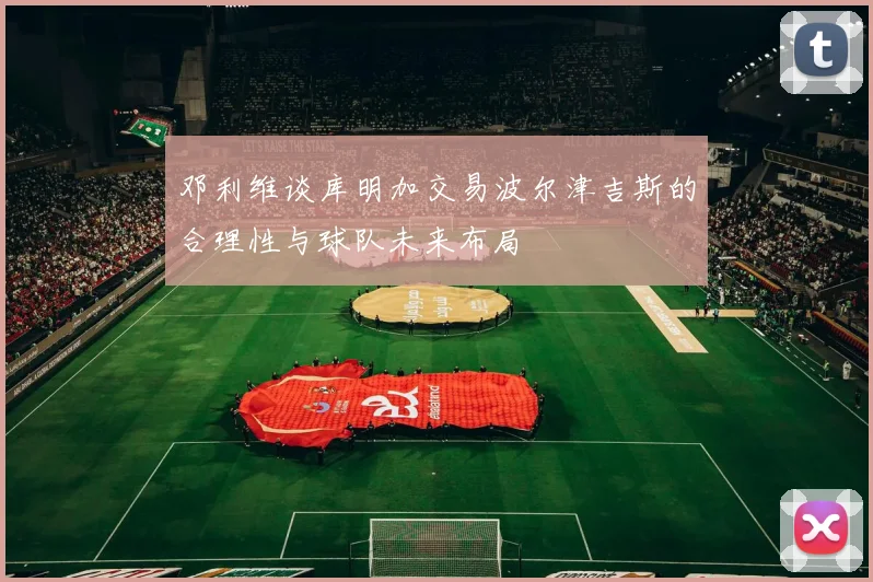 邓利维谈库明加交易波尔津吉斯的合理性与球队未来布局