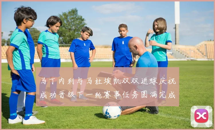 马丁内利与马杜埃凯双双进球庆祝成功晋级下一轮赛事任务圆满完成