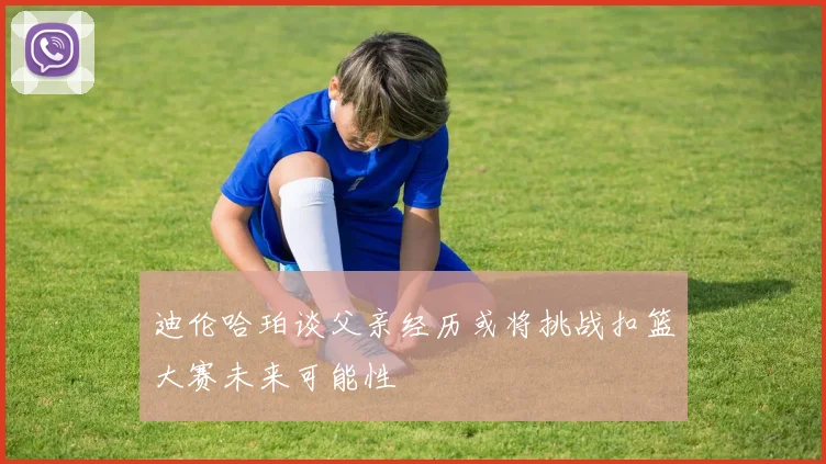 迪伦哈珀谈父亲经历或将挑战扣篮大赛未来可能性