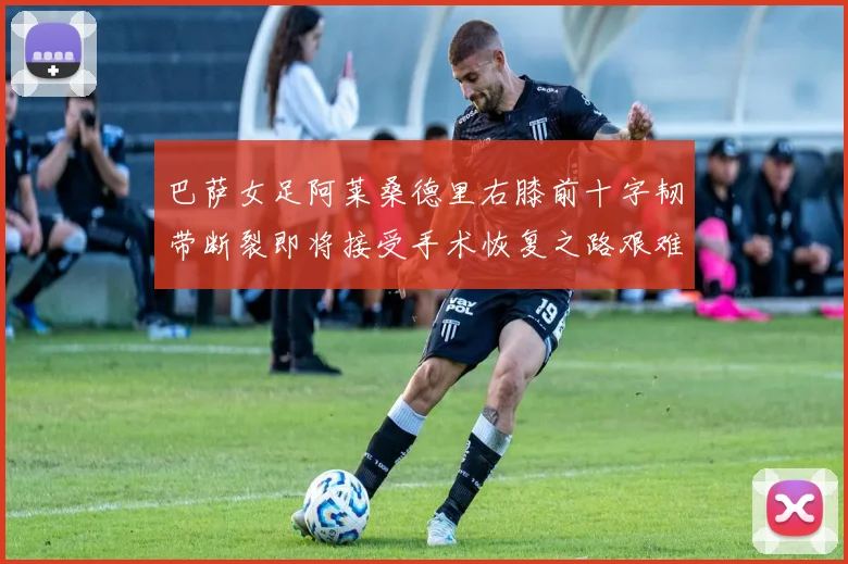 巴萨女足阿莱桑德里右膝前十字韧带断裂即将接受手术恢复之路艰难