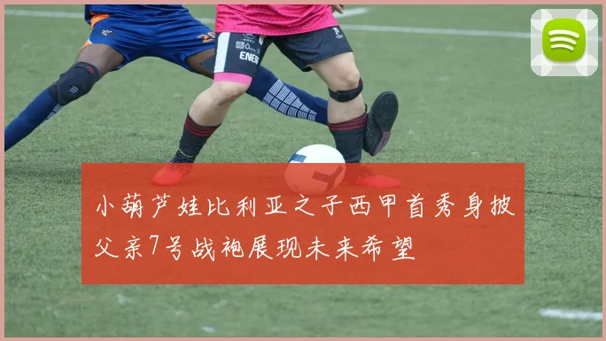 小葫芦娃比利亚之子西甲首秀身披父亲7号战袍展现未来希望