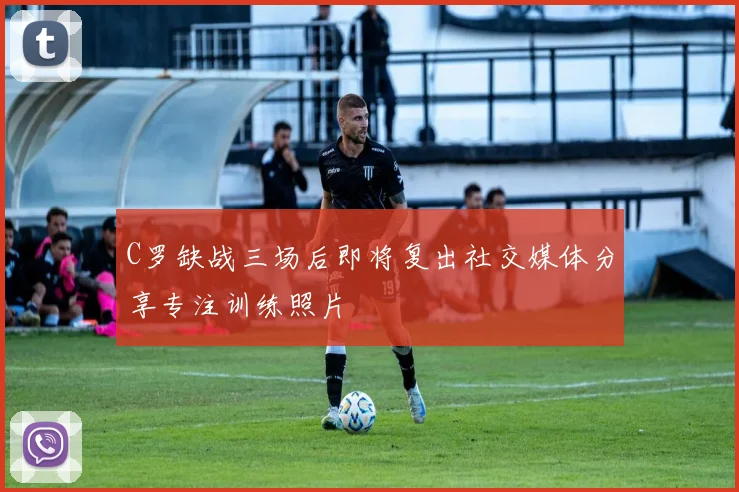 C罗缺战三场后即将复出社交媒体分享专注训练照片