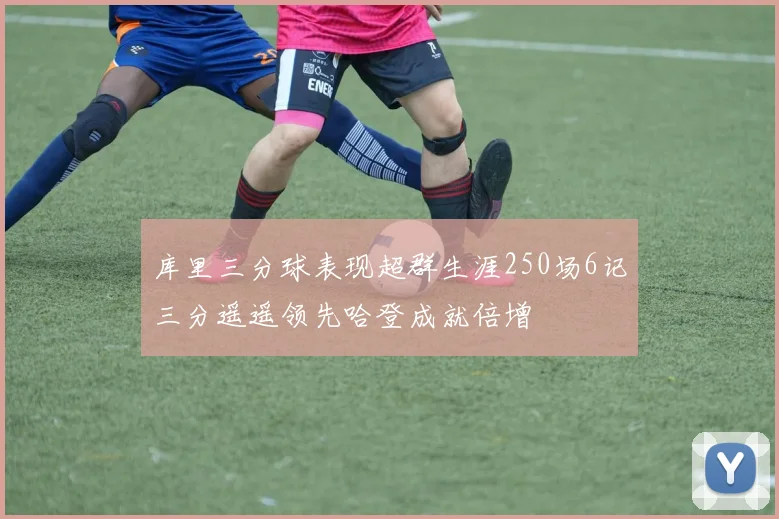 库里三分球表现超群生涯250场6记三分遥遥领先哈登成就倍增