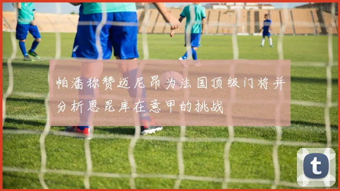 帕潘称赞迈尼昂为法国顶级门将并分析恩昆库在意甲的挑战